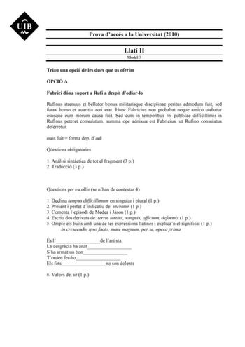 Prova daccés a la Universitat 2010 Llatí II Model 3 Triau una opció de les dues que us oferim OPCIÓ A Fabrici dóna suport a Rufí a despit dodiarlo Rufinus strenuus et bellator bonus militarisque disciplinae peritus admodum fuit sed furax homo et auaritia acri erat Hunc Fabricius non probabat neque amico utebatur osusque eum morum causa fuit Sed cum in temporibus rei publicae difficillimis is Rufinus peteret consulatum summa ope adnixus est Fabricius ut Rufino consulatus deferretur osus fuit  fo…