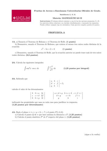 Pruebas de Acceso a Ensenanzas Universitarias Ociales de Grado Bachillerato L O E Materia MATEMA TICAS II Instrucciones El alumno debera contestar a una de las dos opciones propuestas A o B Los ejercicios deben redactarse con claridad detalladamente y razonando las respuestas Puedes utilizar cualquier tipo de calculadora Cada ejercicio completo puntua 25 puntos PROPUESTA A 1A a Enuncia el Teorema de Bolzano y el Teorema de Rolle 1 punto b Demuestra usando el Teorema de Bolzano que existen al me…