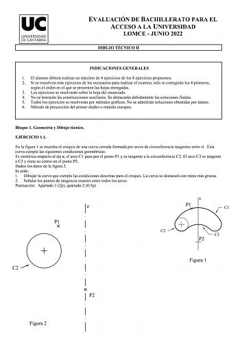 uc UN IVERSIDAD DE CAN TA BRIA EVALUACIÓN DE BACHILLERATO PARA EL ACCESO A LA UNIVERSIDAD LOMCE  JUNIO 2022 DIBUJO TÉCNICO 11 INDICACIONES GENERALES l El alumno deberá realizar un máximo de 4 ejercicios de los 8 ejercicios propuestos 2 Si se resuelven más ejercicios de los necesarios para realizar el examen sólo se corregirán los 4 primeros según el orden en el que se presenten las hojas entregadas 3 Los ejercicios se resolverán sobre la hoja del enunciado 4 No se borrarán las construcciones au…