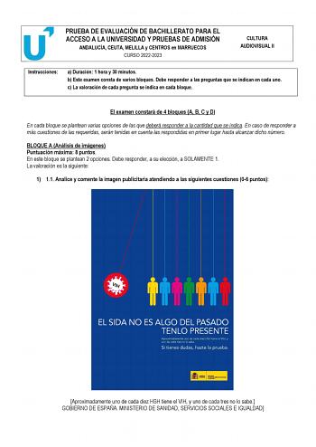 PRUEBA DE EVALUACIÓN DE BACHILLERATO PARA EL ACCESO A LA UNIVERSIDAD Y PRUEBAS DE ADMISIÓN ANDALUCÍA CEUTA MELILLA y CENTROS en MARRUECOS CURSO 20222023 CULTURA AUDIOVISUAL II Instrucciones a Duración 1 hora y 30 minutos b Este examen consta de varios bloques Debe responder a las preguntas que se indican en cada uno c La valoración de cada pregunta se indica en cada bloque El examen constará de 4 bloques A B C y D En cada bloque se plantean varias opciones de las que deberá responder a la canti…