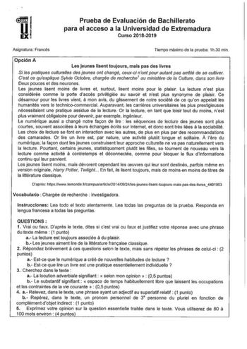 1  Ui EXI Prueba de Evaluación de Bachillerato para el acceso a la Universidad de Extremadura Curso 20182019 Asignatura Francés Tiempo máximo de la prueba 1h30 min Opción A Les jeunes lisent toujours mais pas des livres Si les pratiques cultureles des jeunes ont changé ceuxci nont pour autant pas arreté de se cultiver Cest ce quexplique Sylvie Ocobre chargée de recherche 1 au ministére de la Culture dans son livre Deux pouces et des neurones Les jeunes lisent moins de livres et surtout lisent m…