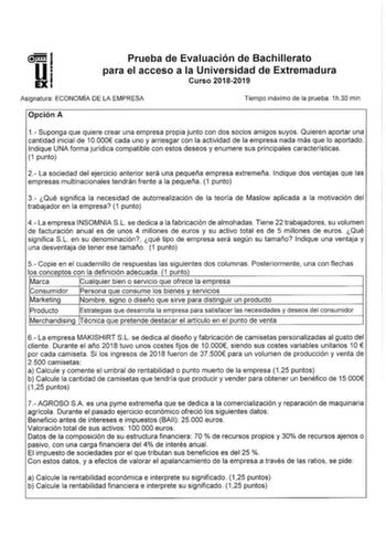 Prueba de Evaluación de Bachillerato para el acceso a la Universidad de Extremadura Curso 20182019 Asignatura ECONOMÍA DE LA EMPRESA Tiempo máximo de la prueba 1h30 min Opción A 1 Suponga que quiere crear una empresa propia junto con dos socios amigos suyos Quieren aportar una cantidad inicial de 10000 cada uno y arriesgar con la actividad de la empresa nada más que lo aportado Indique UNA forma jurídica compatible con estos deseos y enumere sus principales características 1 punto 2 La sociedad…