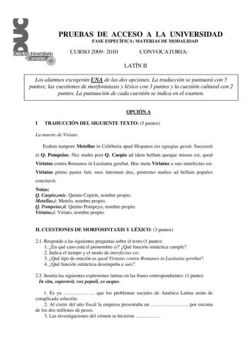 PRUEBAS DE ACCESO A LA UNIVERSIDAD FASE ESPECÍFICA MATERIAS DE MODALIDAD CURSO 2009 2010 CONVOCATORIA LATÍN II Los alumnos escogerán UNA de las dos opciones La traducción se puntuará con 5 puntos las cuestiones de morfosintaxis y léxico con 3 puntos y la cuestión cultural con 2 puntos La puntuación de cada cuestión se indica en el examen OPCIÓN A I TRADUCCIÓN DEL SIGUIENTE TEXTO 5 puntos La muerte de Viriato Eodem tempore Metellus in Celtiberia apud Hispanos res egregias gessit Successit ei Q P…