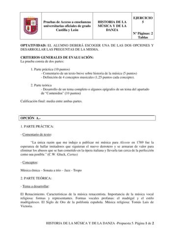 Pruebas de Acceso a enseñanzas universitarias oficiales de grado Castilla y León HISTORIA DE LA MÚSICA Y DE LA DANZA EJERCICIO 5 N Páginas 2 Tablas OPTATIVIDAD EL ALUMNO DEBERÁ ESCOGER UNA DE LAS DOS OPCIONES Y DESARROLLAR LAS PREGUNTAS DE LA MISMA CRITERIOS GENERALES DE EVALUACIÓN La prueba consta de dos partes 1 Parte práctica 10 puntos  Comentario de un texto breve sobre historia de la música 5 puntos  Definición de 4 conceptos musicales 125 puntos cada concepto 2 Parte teórica  Desarrollo d…