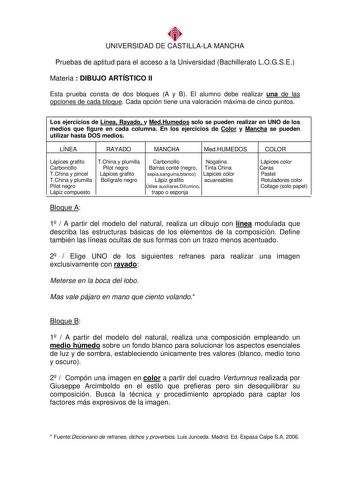 UNIVERSIDAD DE CASTILLALA MANCHA Pruebas de aptitud para el acceso a la Universidad Bachillerato LOGSE Materia  DIBUJO ARTÍSTICO II Esta prueba consta de dos bloques A y B El alumno debe realizar una de las opciones de cada bloque Cada opción tiene una valoración máxima de cinco puntos Los ejercicios de Línea Rayado y MedHumedos solo se pueden realizar en UNO de los medios que figure en cada columna En los ejercicios de Color y Mancha se pueden utilizar hasta DOS medios LÍNEA RAYADO MANCHA MedH…