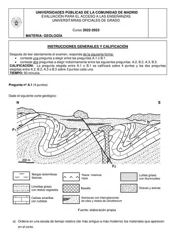 UNIVERSIDADES PÚBLICAS DE LA COMUNIDAD DE MADRID EVALUACIÓN PARA EL ACCESO A LAS ENSEÑANZAS UNIVERSITARIAS OFICIALES DE GRADO MATERIA GEOLOGÍA Curso 20222023 INSTRUCCIONES GENERALES Y CALIFICACIÓN Después de leer atentamente el examen responda de la siguiente forma  conteste una pregunta a elegir entre las preguntas A1 o B1  conteste dos preguntas a elegir indistintamente entre las siguientes preguntas A2 B2 A3 B3 CALIFICACIÓN La pregunta elegida entre A1 o B1 se calificará sobre 4 puntos y las…