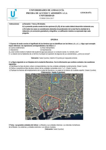 UNIVERSIDADES DE ANDALUCÍA PRUEBA DE ACCESO Y ADMISIÓN A LA UNIVERSIDAD CURSO 20162017 GEOGRAFÍA Instrucciones a Duración 1 hora y 30 minutos b La presente prueba consta de dos opciones A y B de las cuales deberá desarrollar solamente una c En todos los casos se considerarán elementos de ponderación de la nota final la claridad de la redacción y la corrección gramatical y ortográfica La calificación máxima va expresada bajo cada pregunta  OPCIÓN A 1Exprese de modo conciso el significado de los …