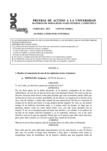 PRUEBAS DE ACCESO A LA UNIVERSIDAD MATERIAS DE MODALIDAD FASES GENERAL Y ESPECÍFICA CURSO 2012  2013 CONVOCATORIA MATERIA LITERATURA UNIVERSAL EL ALUMNO DEBE ELEGIR UNA DE LAS DOS OPCIONES A o B SIN MEZCLARLAS NI INTERCAMBIAR TEXTOS O PREGUNTAS CRITERIOS DE CALIFICACIÓN ILa calificación del Comentario de Texto tiene una valoración de 4 puntos desglosados así  075 puntos para la Situación correcta y completa  15 para el adecuado y correcto análisis del Contenido  15 para el completo y acertado a…