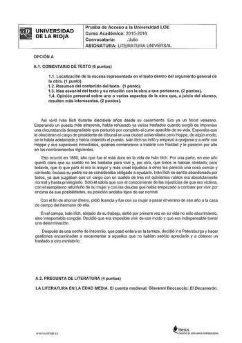 UNIVERSIDAD DE LA RIOJA Prueba de Acceso a la Universidad LOE Curso Académico 20152016 Convocatoria Julio ASIGNATURA LITERATURA UNIVERSAL OPCIÓN A A1 COMENTARIO DE TEXTO 6 puntos 11 Localización de la escena representada en el texto dentro del argumento general de la obra 1 punto 12 Resumen del contenido del texto 1 punto 13 Idea esencial del texto y su relación con la obra a que pertenece 2 puntos 14 Opinión personal sobre uno o varios aspectos de la obra que a juicio del alumno resulten más i…