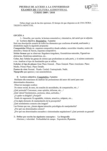 PRUEBAS DE ACCESO A LA UNIVERSIDAD EXAMEN DE CULTURA AUDIOVISUAL CURSO 2009  2010 upu 1 r  cN111u N 1fllh1   r cni uc rl c1 Debes elegir una de las dos opciones El tiempo de que dispones es de UNA HORA TREINTA MINUTOS OPCIÓN A 1 Describe por escrito la lectura com1otativa y denotativa del cartel que se adjunta e Lectura objetiva Denotativa 4 puntos Será una descripción somera de todos los elementos que conforma el cartel analizando y situándolos según la siguiente propuesta Composición Dibuja u…