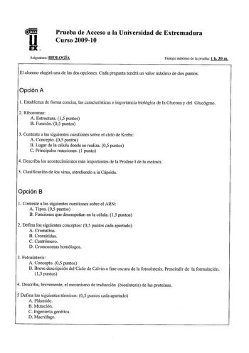 Prueba de Acceso a la Universidad de Extremadura Curso 20091O Asignalura BIOLOGÍA Tiempo máximo de la prueba 1 h 30 m El alumno elegirá una de las dos opciones Cada pregunta tendrá un valor máximo de dos puntos Opción A 1 Establezca de forma concisa las características e importancia biológica de la Glucosa y del Glucógeno 2 Ribosomas A Estructura 15 puntos B Función 05 puntos 3 Conteste a las siguientes cuestiones sobre el ciclo de Krebs A Concepto 05 puntos B Lugar de la célula donde se realiz…