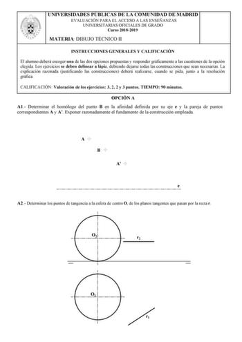 UNIVERSIDADES PÚBLICAS DE LA COMUNIDAD DE MADRID EVALUACIÓN PARA EL ACCESO A LAS ENSEÑANZAS UNIVERSITARIAS OFICIALES DE GRADO Curso 20182019 MATERIA DIBUJO TÉCNICO II INSTRUCCIONES GENERALES Y CALIFICACIÓN El alumno deberá escoger una de las dos opciones propuestas y responder gráficamente a las cuestiones de la opción elegida Los ejercicios se deben delinear a lápiz debiendo dejarse todas las construcciones que sean necesarias La explicación razonada justificando las construcciones deberá real…