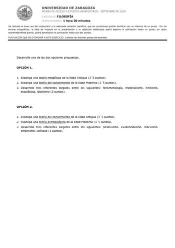 UNIVERSIDAD DE ZARAGOZA PRUEBA DE ACCESO A ESTUDIOS UNIVERSITARIOS  SEPTIEMBRE DE 2009 EJERCICIO DE FILOSOFÍA TIEMPO DISPONIBLE 1 hora 30 minutos Se valorará el buen uso del vocabulario y la adecuada notación científica que los correctores podrán bonificar con un máximo de un punto Por los errores ortográficos la falta de limpieza en la presentación y la redacción defectuosa podrá bajarse la calificación hasta un punto en casos extremadamente graves podrá penalizarse la puntuación hasta con dos…