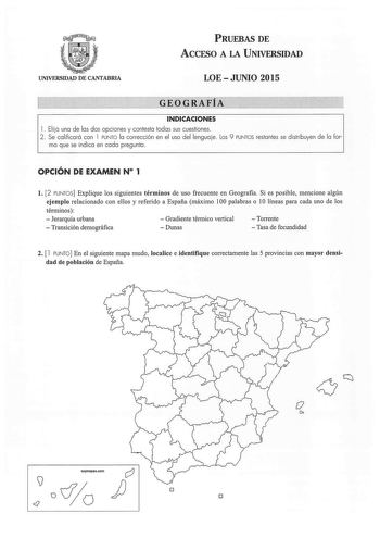 UNIVERSIDAD DE CANTABRIA PRUEBAS DE ACCESO A LA UNIVERSIDAD LOE  JUNIO 2015 GEOGRAFiA INDICACIONES 1 Ela una de las dos opciones y contesta todas sus cuestiones 2  Se calificará con 1 PUNTO la corrección en el uso del lenguaje Los 9 PUNTOS restantes se distribuyen de la for ma que se indica en cada pregunta OPCIÓN DE EXAMEN N 1 l 2 PUNTOS Explique los siguientes términos de uso frecuente en Geografia Si es posible mencione algún ejemplo relacionado con ellos y referido a España máximo 100 palab…