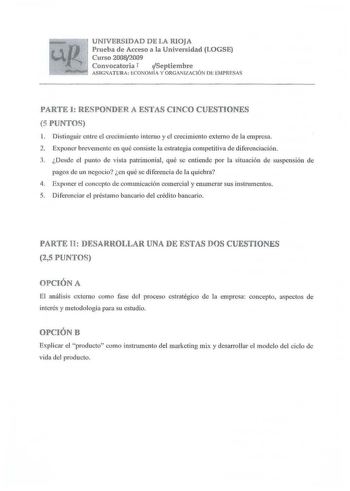 UNIVERSIDAD DE LA RIOJA Prueba de Acceso a la Universidad LOGSE Curso 2008 2009 Convocatoria T Septiembre ASIGNATURA ECONOMÍA Y ORGA IZACIÓN DI EMPRESAS PARTE I RESPONDER A ESTAS CINCO CUESTIONES 5 PUNTOS 1 Distinguir entre el crecimiento interno y c1 crecimiento externo de la empresa 2 Exponer brevemente en qué consiste la estrategia competitiva de diferenciación 3 Desde el punto de vista patrimonial qué se entiende por la situación de suspensión de pagos de un negocio en qué se diferencia de …