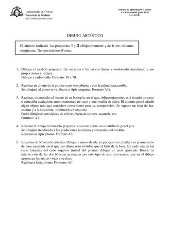 UNIVERSIDAD DE VIEDO Vicerrectorado de Estudiantes ÁREA DE ORIENTACIÓN UNIVERSITARIA Pruebas de aptitud para el acceso a la Universidad junio 1998 LOGSE DIBUJO ARTÍSTICO El alumno realizará las propuestas 1 y 2 obligatoriamente y de la tres restantes elegirá una Tiempo máximo 3 horas 1 Dibujar el modelo propuesto de escayola o barro con líneas y sombreado atendiendo a sus proporciones y textura Dibujar a carboncillo Formato 50 x 70 2 Realizar un dibujo de la propia mano semiabierta y con la pal…