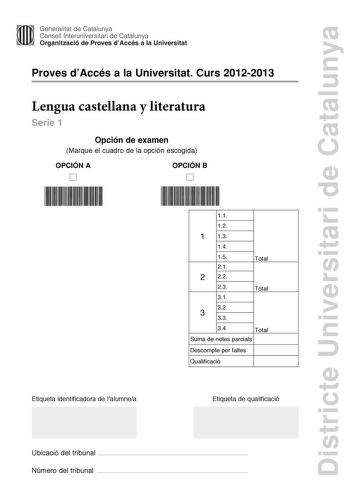 Districte Universitari de Catalunya Generalitat de Catalunya Consell lnteruniversitari de Catalunya Organització de Proves dAccés a la Universitat Proves dAccés a la Universitat Curs 20122013 Lengua castellana y literatura Serie 1 Opción de examen Marque el cuadro de la opción escogida OPCIÓN A D OPCIÓN B D 11 12 1 13 14 15 Total 21 2 22 23 31 Total 32 3 33 34 Total Suma de notes parcials Descompte per faltes Qualificació Etiqueta identificadora de lalumnea Etiqueta de qualificació Ubicació del…