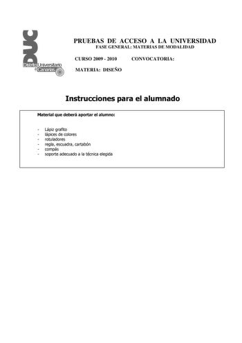 PRUEBAS DE ACCESO A LA UNIVERSIDAD FASE GENERAL MATERIAS DE MODALIDAD CURSO 2009  2010 CONVOCATORIA MATERIA DISEÑO Instrucciones para el alumnado Material que deberá aportar el alumno  Lápiz grafito  lápices de colores  rotuladores  regla escuadra cartabón  compás  soporte adecuado a la técnica elegida PRUEBAS DE ACCESO A LA UNIVERSIDAD FASE GENERAL MATERIAS DE MODALIDAD CURSO 2009  2010 CONVOCATORIA MATERIA DISEÑO Esquema de la prueba Una única parte dos opciones elegir una Opción A Diseño de …