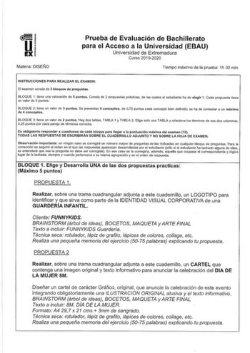 u EX Materia DISEÑO Prueba de Evaluación de Bachillerato para el Acceso a la Universidad EBAU Universidad de Extremadura Curso 20192020 Tiempo máximo de la prueba 1h 30 min INSTRUCCIONES PARA REALIZAR EL EXAMEN El examen consta de 3 bloques de preguntas BLOQUE 1 tiene una valoración de 5 puntos Consta de 2 propuestas prácticas de las cuales el estudiante ha de elegir 1 Cada propuesta tiene un valor de 5 puntos BLOQUE 2 tiene un valor de 3 puntos Se presentan 8 conceptos de 075 puntos cada conce…