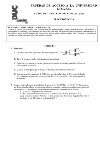 PRUEBAS DE ACCESO A LA UNIVERSIDAD LOGSE CURSO 2002  2003  CONVOCATORIA junio ELECTROTÉCNIA EL ALUMNO ELEGIRÁ UNO DE LOS DOS MODELOS Criterios de calificación Expresión clara y precisa dentro del lenguaje técnico y gráfico si fuera necesario Capacidad para el planteamiento de problemas y procedimientos adecuados para resolverlos utilizando los algoritmos y unidades adecuadas para su desarrollo La prueba se calificará sobre diez las cuestiones así como cada ejercicio se puntúan sobre 25 puntos L…