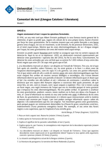 Universitat Prava daccés Convocatoria de les Illes Balears a la Universitat 2016 Comentari de text Llengua Catalana i Literatura Model 1 OPCIÓA Llegeix atentament el text i respon les qestions formulades El 1916 un any més tard que Albert Einstein publiqués la seva famosa teoria general de la relativitat el geni va predir que segons els calculs de la seva propia teoria havien dexistir per fora les ones gravitatories De la mateixa manera que una pedra llanada a una bassa genera ones daigua tot c…