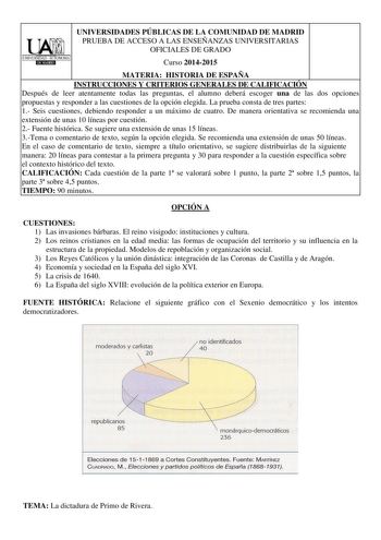 UNIVERSIDADES PÚBLICAS DE LA COMUNIDAD DE MADRID UbI PRUEBA DE ACCESO A LAS ENSEÑANZAS UNIVERSITARIAS OFICIALES DE GRADO UNIVERSIDAD AUTONOMAI IIJlIUlilliJ Curso 20142015 MATERIA HISTORIA DE ESPAÑA INSTRUCCIONES Y CRITERIOS GENERALES DE CALIFICACIÓN Después de leer atentamente todas las preguntas el alumno deberá escoger una de las dos opciones propuestas y responder a las cuestiones de la opción elegida La prueba consta de tres partes 1 Seis cuestiones debiendo responder a un máximo de cuatro …