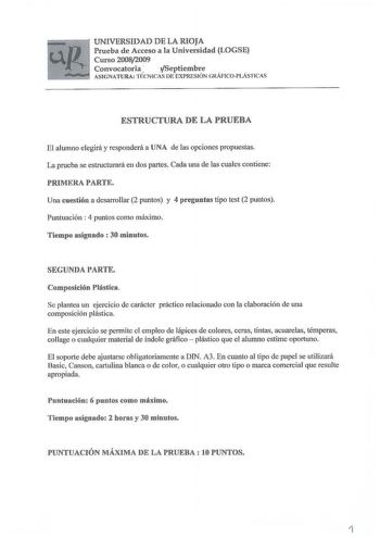 UNIVERSIDAD DE LA RIOJA Prueba de Acceso a la Universidad LOGSE Curso 20082009 Convocatoria  Septiembre ASIGNATURA TÉCNICAS DE EXPRESIÓN GRÁFICOPLÁSTICAS ESTRUCTURA DE LA PRUEBA El alumno elegirá y responderá a lJNA de las opciones propuestas La prueba se estructurará en dos partes Cada una de las cuales contiene PRIMRRA PARTE Una cuestión a desarrollar 2 puntos y 4 preguntas tipo test 2 puntos Puntuación  4 puntos como máximo Tiempo asignado  30 minutos SEGUNDA PARTE Composición Plástica Se pl…