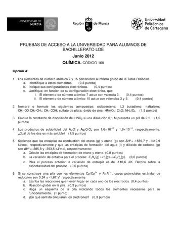 V  UN IVERSIDAD DE  MURCIA Ith Región de Murcia Universidad Politécnica de Cartagena PRUEBAS DE ACCESO A LA UNIVERSIDAD PARA ALUMNOS DE BACHILLERATO LOE Junio 2012 QUÍMICA CÓDIGO 160 Opción A 1 Los elementos de número atómico 7 y 15 pertenecen al mismo grupo de la Tabla Periódica a Identifique a estos elementos 03 puntos b Indique sus configuraciones electrónicas 04 puntos c Justifique en función de su configuración electrónica que i El elemento de número atómico 7 actue con valencia 3 04 punto…