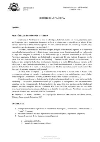 Universidad de Oviedo Pruebas de Acceso a la Universidad Curso 20132014 HISTORIA DE LA FILOSOFÍA Opción A ARISTÓTELES EUDAIMONÍA Y VIRTUD El enfoque de Aristóteles de la ética es teleológico Si la vida merece ser vivida argumenta debe ser ciertamente con el propósito de algo que es un fin en sí mismo esto es deseable por sí mismo Si hay una cosa única que es el bien humano supremo por tanto debe ser deseable por sí mismo y todos los otros bienes deben ser deseables para ese propósito  Felicidad…