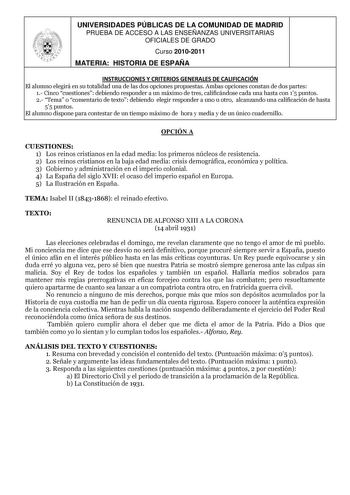 UNIVERSIDADES PÚBLICAS DE LA COMUNIDAD DE MADRID PRUEBA DE ACCESO A LAS ENSEÑANZAS UNIVERSITARIAS OFICIALES DE GRADO Curso 20102011 MATERIA HISTORIA DE ESPAÑA INSTRUCCIONES Y CRITERIOS GENERALES DE CALIFICACIÓN El alumno elegirá en su totalidad una de las dos opciones propuestas Ambas opciones constan de dos partes 1 Cinco cuestiones debiendo responder a un máximo de tres calificándose cada una hasta con 15 puntos 2 Tema o comentario de texto debiendo elegir responder a uno u otro alcanzando un…