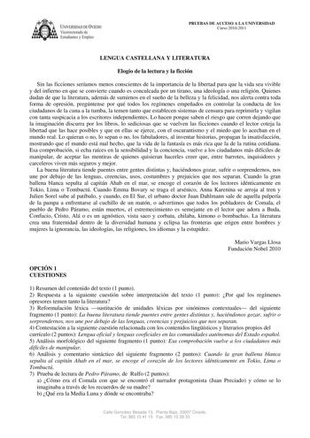 IVERSIDAD DE VIEDO Vicerrectorado de E tudiantes y Empleo PRUEBAS DE ACCESO A LA UNIVERSIDAD Curso 20102011 LENGUA CASTELLANA Y LITERATURA Elogio de la lectura y la ficción Sin las ficciones seríamos menos conscientes de la importancia de la libertad para que la vida sea vivible y del infierno en que se convierte cuando es conculcada por un tirano una ideología o una religión Quienes dudan de que la literatura además de sumirnos en el sueño de la belleza y la felicidad nos alerta contra toda fo…