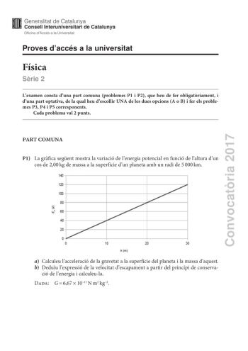 Convocatria 2017 Proves daccés a la universitat Física Srie 2 Lexamen consta duna part comuna problemes P1 i P2 que heu de fer obligatriament i duna part optativa de la qual heu descollir UNA de les dues opcions A o B i fer els problemes P3 P4 i P5 corresponents Cada problema val 2 punts PART COMUNA P1 La grfica segent mostra la variació de lenergia potencial en funció de laltura dun cos de 200kg de massa a la superfície dun planeta amb un radi de 5000km a Calculeu lacceleració de la gravetat a…