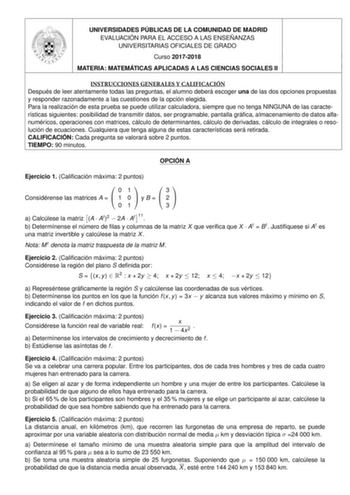 UNIVERSIDADES PÚBLICAS DE LA COMUNIDAD DE MADRID EVALUACIÓN PARA EL ACCESO A LAS ENSEÑANZAS UNIVERSITARIAS OFICIALES DE GRADO Curso 20172018 MATERIA MATEMÁTICAS APLICADAS A LAS CIENCIAS SOCIALES II INSTRUCCIONES GENERALES Y CALIFICACIÓN Después de leer atentamente todas las preguntas el alumno deberá escoger una de las dos opciones propuestas y responder razonadamente a las cuestiones de la opción elegida Para la realización de esta prueba se puede utilizar calculadora siempre que no tenga NING…