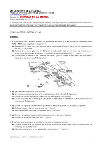 UNIVERSIDAD DE ZARAGOZA PRUEBA DE ACCESO A ESTUDIOS UNIVERSITARIOS SEPTIEMBRE DE 2007 Ejercicio de CIENCIAS DE LA TIERRA Tiempo disponible 1 h 30 m Se valorará el uso de vocabulario y la notación científica Los errores ortográficos el desorden la falta de limpieza en la presentación y la mala redacción podrán suponer una disminución hasta de un punto en la calificación salvo casos extremos PUNTUACIÓN QUE SE OTORGARÁ A ESTE EJERCICIO véanse las distintas partes del examen ELEGIR UNA OPCIÓN ENTRE…