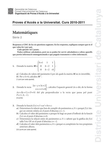 Districte Universitari de Catalunya Jimm Generalitat de Catalunya Consell lnteruniversitari de Catalunya   Organització de Proves dAccés a la Universitat Proves dAccés a la Universitat Curs 20102011 Matemtiques Srie 2 Responeu a CINC de les sis qestions segents En les respostes expliqueu sempre qu és el que voleu fer i per qu Cada qestió val 2 punts Podeu utilitzar calculadora per no es poden fer servir calculadores o altres aparells que portin informació emmagatzemada o que puguin transmetre o…