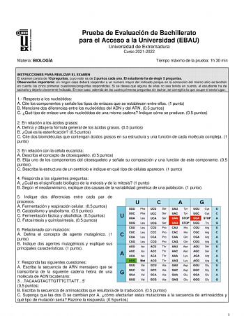 Materia BIOLOGÍA Prueba de Evaluación de Bachillerato para el Acceso a la Universidad EBAU Universidad de Extremadura Curso 20212022 Tiempo máximo de la prueba 1h 30 min INSTRUCCIONES PARA REALIZAR EL EXAMEN El examen consta de 10 preguntas cuyo valor es de 2 puntos cada una El estudiante ha de elegir 5 preguntas Observación importante en ningún caso deberá responder a un número mayor del indicado porque en la corrección del mismo sólo se tendrán en cuenta las cinco primeras cuestionespreguntas…