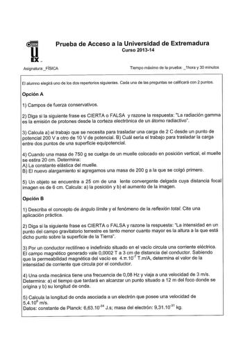 Prueba de Acceso a la Universidad de Extremadura Curso 201314 AsignaturaFÍSICA Tiempo máximo de la prueba 1hora y 30 minutos El alumno elegirá uno de los dos repertorios siguientes Cada una de las preguntas se calificará con 2 puntos Opción A 1 Campos de fuerza conservativos 2 Diga si la siguiente frase es CIERTA o FALSA y razone la respuesta La radiación gamma es la emisión de protones desde la corteza electrónica de un átomo radiactivo 3 Calcula a el trabajo que se necesita para trasladar una…