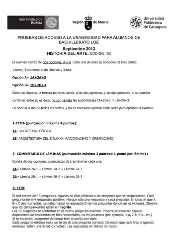 UNIVERSIDAD DE  MURCIA  Irrh Región de Murcia Universidad Politécnica de Cartagena PRUEBAS DE ACCESO A LA UNIVERSIDAD PARA ALUMNOS DE BACHILLERATO LOE Septiembre 2013 HISTORIA DEL ARTE CÓDIGO 153 El examen consta de dos opciones A y B Cada una de ellas se compone de tres partes 1tema 2comentario de láminas y 3test Opción A 1A2A3 Opción B 1B2B3 Como se observa la tercera parte es común a las dos opciones y las dos primeras no se pueden combinar entre sí es decir no son válidas las posibilidades …