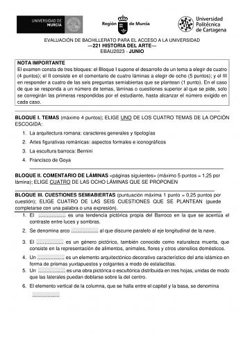 EVALUACIÓN DE BACHILLERATO PARA EL ACCESO A LA UNIVERSIDAD 221 HISTORIA DEL ARTE EBAU2023  JUNIO NOTA IMPORTANTE El examen consta de tres bloques el Bloque I supone el desarrollo de un tema a elegir de cuatro 4 puntos el II consiste en el comentario de cuatro láminas a elegir de ocho 5 puntos y el III en responder a cuatro de las seis preguntas semiabiertas que se plantean 1 punto En el caso de que se responda a un número de temas láminas o cuestiones superior al que se pide solo se corregirán …