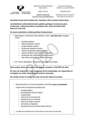 UNIBERTSITATERA SARTZEKO EBALUAZIOA EVALUACIÓN PARA EL ACCESO A LA UNIVERSIDAD 2020ko OHIKOA ORDINARIA 2020 GIZARTE ZIENTZIEI MATEMÁTICAS APLICADAS A APLIKATUTAKO MATEMATIKA II LAS CIENCIAS SOCIALES II Azterketa honek zortzi ariketa ditu Haietako LAUri erantzun behar diezu Jarraibideetan adierazitakoei baino galdera gehiagori erantzunez gero erantzunak ordenari jarraituta zuzenduko dira harik eta beharrezko kopurura iritsi arte Ez ahaztu azterketaorrialde guztietan kodea jartzea  Kalkulagailu z…