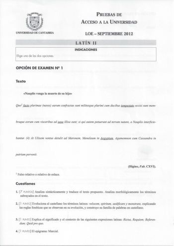 UNIVERSIDAD DE CANTABRIA Elige una de las dos opciones OPCIÓN DE EXAMEN N 1 PRUEBAS DE ACCESO A LA UNIVERSIDAD LOESEPTIEMBRE 2012 LATÍN 11 INDICACIONES Texto Nauplio venga la muerte de su hijo Quo1 facto plurimae naves earum confractae sunt militesque plurimi cum ducibus tempestate occisi sunt mem braque eorum cum visceribus ad saxa illisa sunt si qui autem potuerunt ad terram natare a Nauplio interficie bantur 4 At Ulixem ventus detulit ad Maronem Menelaum in Aegyptum Agamemnon cum Cassandra i…