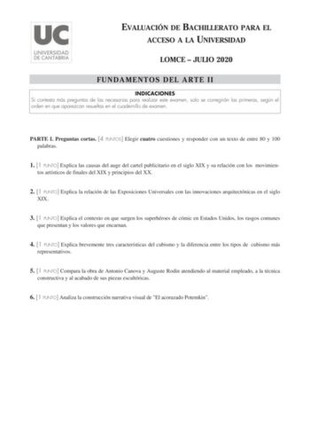 EVALUACIÓN DE BACHILLERATO PARA EL ACCESO A LA UNIVERSIDAD LOMCE  JULIO 2020 FUNDAMENTOS DEL ARTE II INDICACIONES Si contesta más preguntas de las necesarias para realizar este examen solo se corregirán las primeras según el orden en que aparezcan resueltas en el cuadernillo de examen PARTE I Preguntas cortas 4 PUNTOS Elegir cuatro cuestiones y responder con un texto de entre 80 y 100 palabras 1 1 PUNTO Explica las causas del auge del cartel publicitario en el siglo XIX y su relación con los mo…