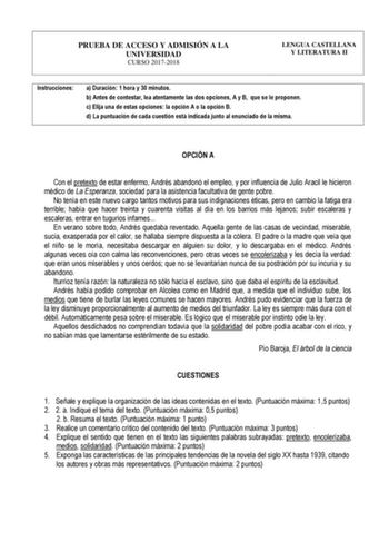 PRUEBA DE ACCESO Y ADMISIÓN A LA UNIVERSIDAD CURSO 20172018 LENGUA CASTELLANA Y LITERATURA II Instrucciones a Duración 1 hora y 30 minutos b Antes de contestar lea atentamente las dos opciones A y B que se le proponen c Elija una de estas opciones la opción A o la opción B d La puntuación de cada cuestión está indicada junto al enunciado de la misma OPCIÓN A Con el pretexto de estar enfermo Andrés abandonó el empleo y por influencia de Julio Aracil le hicieron médico de La Esperanza sociedad pa…