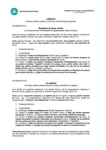 UNIVERSIDAD DE OVIEDO PRUEBAS DE ACCESO A LA UNIVERSIDAD Curso 20042005 GRIEGO El alumno deberá contestar a una de las dos alternativas propuestas ALTERNATIVA I Beneficios de hacer el bien Los frutos de hacer el bien pueden ser agradecimiento fama y honores 1tOAAOI ot qÍAOt CE or8oucn ica1 tTtV 1tacpíoa EÚEpyEtOlCJt ica1 6ux tXltX xáptcóc CE atOlVtat ica 6cxv EyXATV iccvcat ica1 ctv icaícrcrov curxávooot Xenoph Mem III 12 Notas xápttóc de xáptc tcoc áiouvcat son merecedores de rige el genitivo …