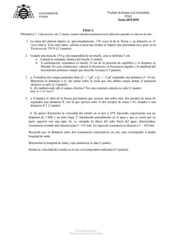 Universidad de Oviedo Pruebas de Acceso a la Universidad PAU Curso 20152016 FÍSICA Alternativa 1 Cada ejercicio vale 25 puntos estando indicada la puntuación de los diferentes apartados en cada uno de ellos 1 La masa del planeta Júpiter es aproximadamente 318 veces la de la Tierra y su diámetro es 11 veces mayor Con estos datos calcula el peso que tendrá en Júpiter una astronauta cuyo peso en la Tierra sea de 750 N 25 puntos 2 Cuando una masa de 250 g está suspendida de un muelle este se deform…