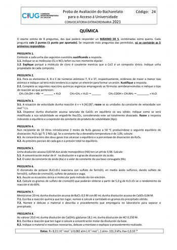 Proba de Avaliación do Bacharelato para o Acceso á Universidade CONVOCATORIA EXTRAORDINARIA 2021 Código 24 QUÍMICA O exame consta de 8 preguntas das que poderá responder un MÁXIMO DE 5 combinadas como queira Cada pregunta vale 2 puntos 1 punto por apartado Se responde máis preguntas das permitidas só se corrixirán as 5 primeiras respondidas PREGUNTA 1 Conteste a cada unha das seguintes cuestións xustificando a resposta 11 Indique se as moléculas CS2 e NCl3 teñen ou non momento dipolar 12 Expliq…