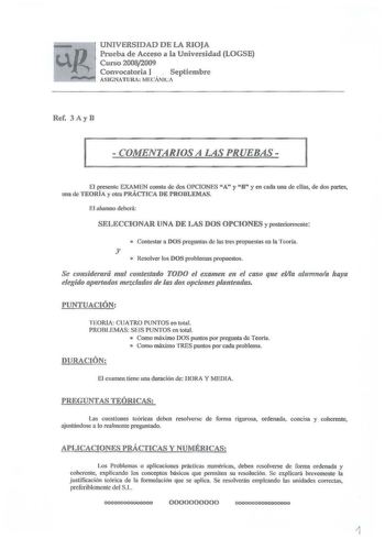 UNIVERSIDAD DE LA RIOJA Prueba de Acceso a la Universidad LOGSE Curso 20082009 Convocatoria 1   Septiembre ASIGNATlJIU MECÁNICA Rcf 3 Ay B  COMENTARIOS A LAS PRUEBAS  El presente EXAMEN consta de dos OPCONES A y 8 y en cada una de ellas de dos partes una de TEORÍA y otra PRÁCTICA DE PROBLEMAS El alumno deberá SELECCIONAR UNA DE LAS DOS OPCIONES y posterionncnte  Contestar a DOS pregunta de las tres propuestas en la Teoría y o Resolver los DOS problemas propuestos Se co11sidera1á mal contestado …