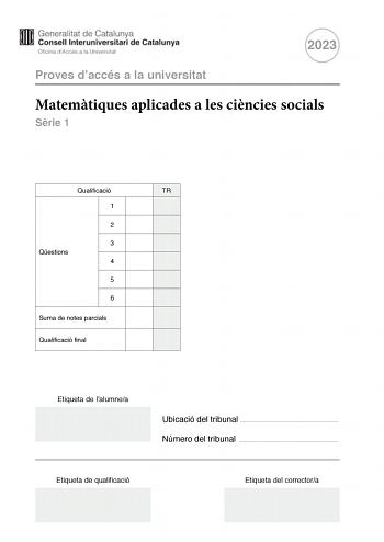 2023 Proves daccés a la universitat Matemtiques aplicades a les cincies socials Srie 1 Qualificació TR 1 2 3 Qestions 4 5 6 Suma de notes parcials Qualificació final Etiqueta de lalumnea Ubicació del tribunal  Número del tribunal  Etiqueta de qualificació Etiqueta del correctora Responeu a QUATRE de les sis qestions segents En les respostes expliqueu sempre qu voleu fer i per qu Cada qestió val 25 punts Podeu utilitzar calculadora per no es permet lús de calculadores o altres aparells que poden…