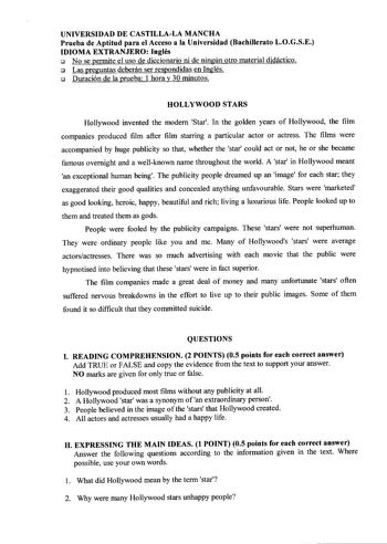 UNIVERSIDAD DE CASTILLALA MANCHA Prueba de Aptitud para el Acceso a la Universidad Bachillerato LOGSE IDIOMA EXTRANJERO Inglés  No se permite el uso de diccionario ni de ningún otro material didáctico  Las preguntas deberán ser respondidas en Inglés  Duración de la prueba 1 hora y 30 minutos HOLLYWOOD STARS Hollywood invented the modem Star In the golden years of Hollywood the film companies produced film after film starring a particular actor or actress The films were accompanied by huge publi…