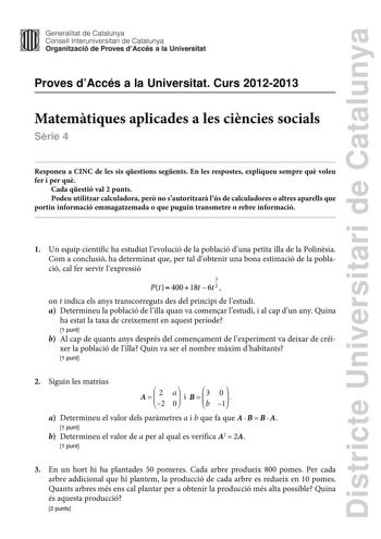 Districte Universitari de Catalunya Generalitat de Catalunya Consell lnteruniversitari de Catalunya Organització de Proves dAccés a la Universitat Proves dAccés a la Universitat Curs 20122013 Matemtiques aplicades a les cincies socials Srie 4 Responeu a CINC de les sis qestions segents En les respostes expliqueu sempre qu voleu fer i per qu Cada qestió val 2 punts Podeu utilitzar calculadora per no sautoritzar lús de calculadores o altres aparells que portin informació emmagatzemada o que pugui…